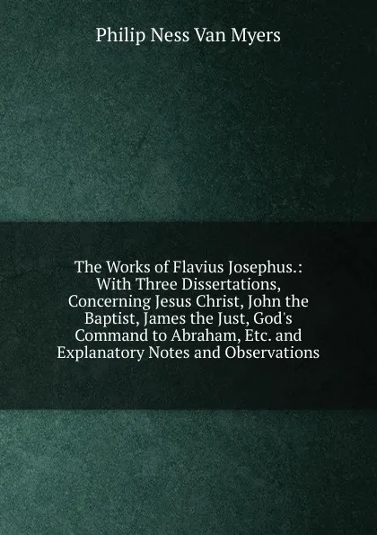 Обложка книги The Works of Flavius Josephus.: With Three Dissertations, Concerning Jesus Christ, John the Baptist, James the Just, God.s Command to Abraham, Etc. and Explanatory Notes and Observations, Philip Ness Van Myers