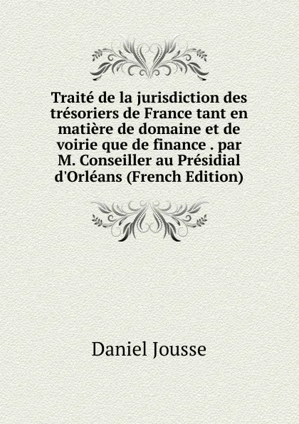 Обложка книги Traite de la jurisdiction des tresoriers de France tant en matiere de domaine et de voirie que de finance . par M. Conseiller au Presidial d.Orleans (French Edition), Daniel Jousse