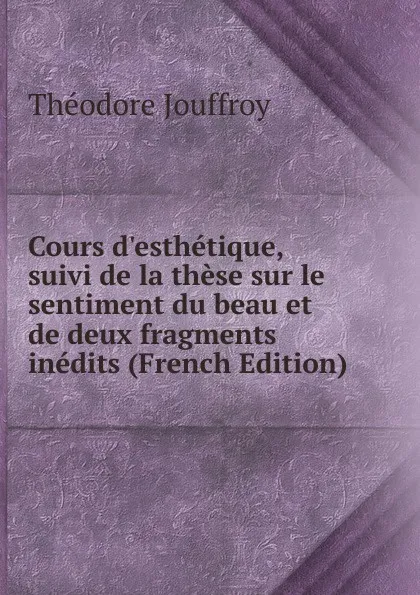 Обложка книги Cours d.esthetique, suivi de la these sur le sentiment du beau et de deux fragments inedits (French Edition), Théodore Jouffroy