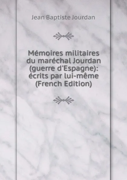 Обложка книги Memoires militaires du marechal Jourdan (guerre d.Espagne): ecrits par lui-meme (French Edition), Jean Baptiste Jourdan