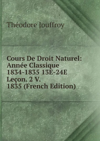 Обложка книги Cours De Droit Naturel: Annee Classique 1834-1835 13E-24E Lecon. 2 V. 1835 (French Edition), Théodore Jouffroy