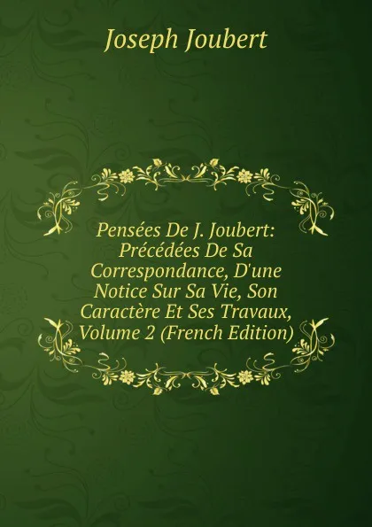 Обложка книги Pensees De J. Joubert: Precedees De Sa Correspondance, D.une Notice Sur Sa Vie, Son Caractere Et Ses Travaux, Volume 2 (French Edition), Joseph Joubert