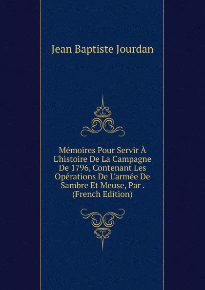 Обложка книги Memoires Pour Servir A L.histoire De La Campagne De 1796, Contenant Les Operations De L.armee De Sambre Et Meuse, Par . (French Edition), Jean Baptiste Jourdan