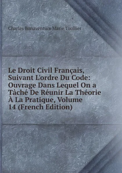 Обложка книги Le Droit Civil Francais, Suivant L.ordre Du Code: Ouvrage Dans Lequel On a Tache De Reunir La Theorie A La Pratique, Volume 14 (French Edition), Charles Bonaventure Marie Toullier