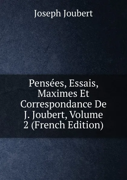 Обложка книги Pensees, Essais, Maximes Et Correspondance De J. Joubert, Volume 2 (French Edition), Joseph Joubert