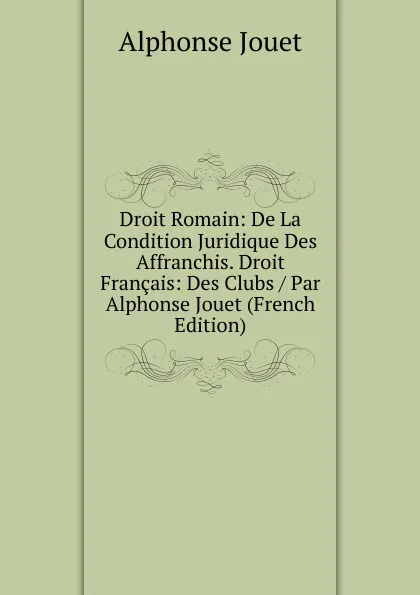 Обложка книги Droit Romain: De La Condition Juridique Des Affranchis. Droit Francais: Des Clubs / Par Alphonse Jouet (French Edition), Alphonse Jouet