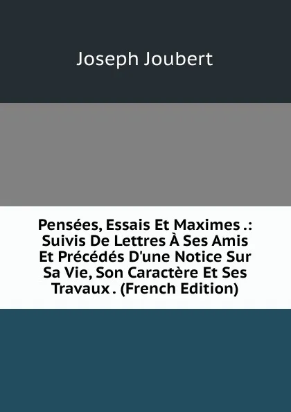 Обложка книги Pensees, Essais Et Maximes .: Suivis De Lettres A Ses Amis Et Precedes D.une Notice Sur Sa Vie, Son Caractere Et Ses Travaux . (French Edition), Joseph Joubert