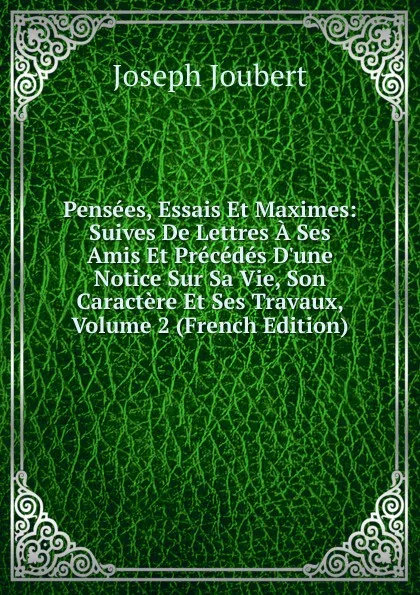 Обложка книги Pensees, Essais Et Maximes: Suives De Lettres A Ses Amis Et Precedes D.une Notice Sur Sa Vie, Son Caractere Et Ses Travaux, Volume 2 (French Edition), Joseph Joubert