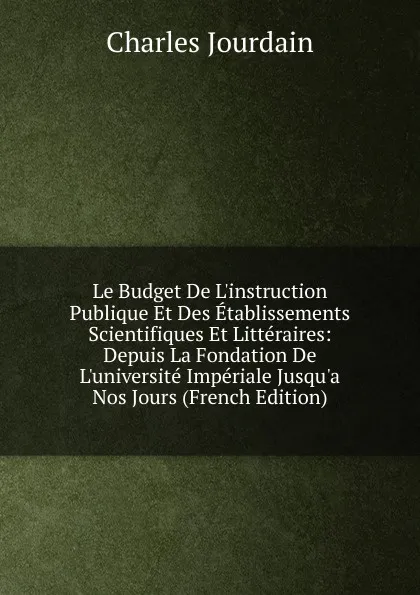 Обложка книги Le Budget De L.instruction Publique Et Des Etablissements Scientifiques Et Litteraires: Depuis La Fondation De L.universite Imperiale Jusqu.a Nos Jours (French Edition), Charles Jourdain