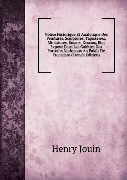 Обложка книги Notice Historique Et Analytique Des Peintures, Sculptures, Tapisseries, Miniatures, Emaux, Dessins, Etc: Expose Dans Les Galeries Des Portraits Nationaux Au Palais De Trocadero (French Edition), Henry Jouin