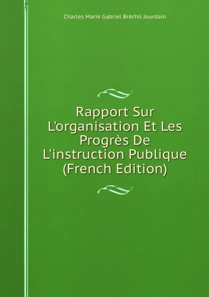 Обложка книги Rapport Sur L.organisation Et Les Progres De L.instruction Publique (French Edition), Charles Marie Gabriel Bréchil Jourdain