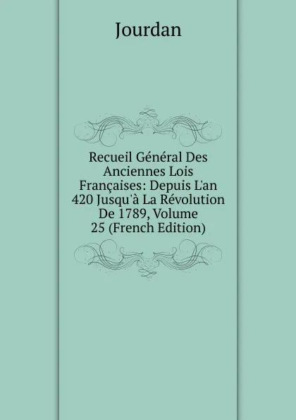 Обложка книги Recueil General Des Anciennes Lois Francaises: Depuis L.an 420 Jusqu.a La Revolution De 1789, Volume 25 (French Edition), Jourdan