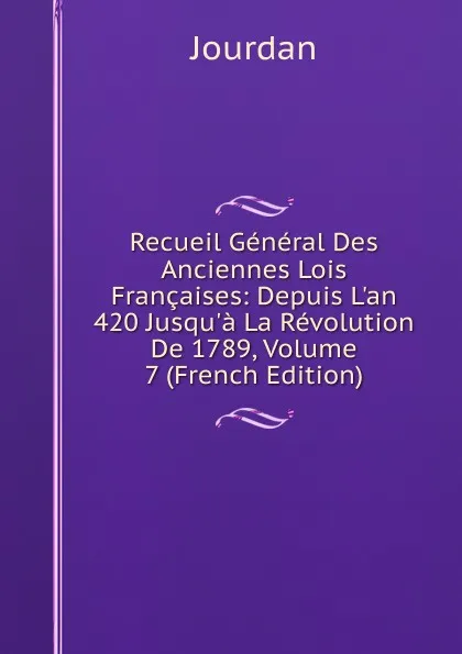 Обложка книги Recueil General Des Anciennes Lois Francaises: Depuis L.an 420 Jusqu.a La Revolution De 1789, Volume 7 (French Edition), Jourdan