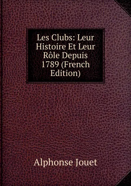 Обложка книги Les Clubs: Leur Histoire Et Leur Role Depuis 1789 (French Edition), Alphonse Jouet