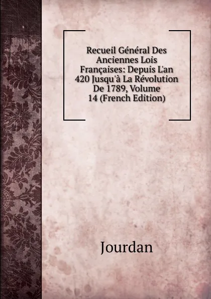 Обложка книги Recueil General Des Anciennes Lois Francaises: Depuis L.an 420 Jusqu.a La Revolution De 1789, Volume 14 (French Edition), Jourdan