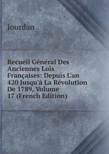 Обложка книги Recueil General Des Anciennes Lois Francaises: Depuis L.an 420 Jusqu.a La Revolution De 1789, Volume 17 (French Edition), Jourdan