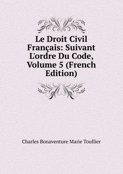 Обложка книги Le Droit Civil Francais: Suivant L.ordre Du Code, Volume 5 (French Edition), Charles Bonaventure Marie Toullier