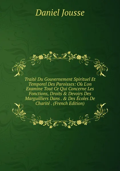 Обложка книги Traite Du Gouvernement Spirituel Et Temporel Des Paroisses: Ou L.on Examine Tout Ce Qui Concerne Les Fonctions, Droits . Devoirs Des Marguilliers Dans . . Des Ecoles De Charite . (French Edition), Daniel Jousse