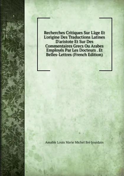 Обложка книги Recherches Critiques Sur L.age Et L.origine Des Traductions Latines D.aristote Et Sur Des Commentaires Grecs Ou Arabes Employes Par Les Docteurs . Et Belles-Lettres (French Edition), Amable Louis Marie Michel Bré Jourdain