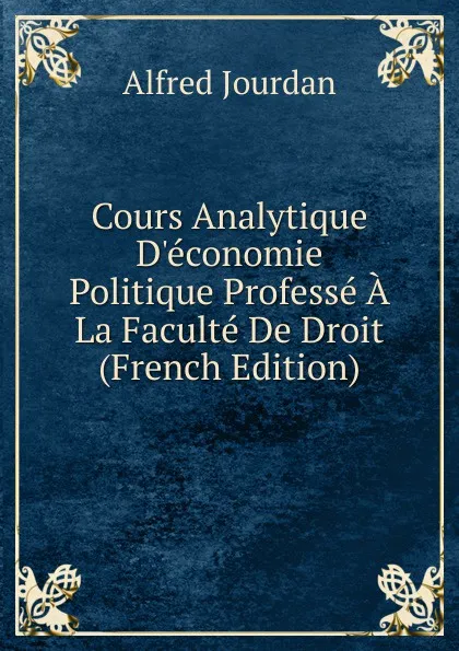 Обложка книги Cours Analytique D.economie Politique Professe A La Faculte De Droit (French Edition), Alfred Jourdan