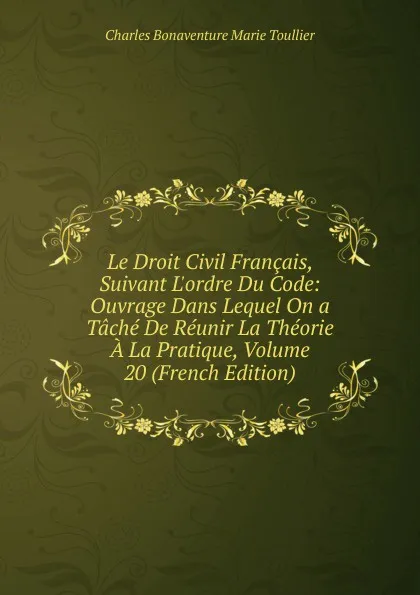 Обложка книги Le Droit Civil Francais, Suivant L.ordre Du Code: Ouvrage Dans Lequel On a Tache De Reunir La Theorie A La Pratique, Volume 20 (French Edition), Charles Bonaventure Marie Toullier