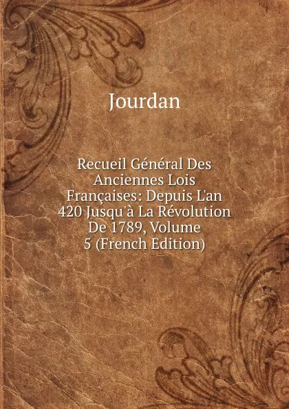 Обложка книги Recueil General Des Anciennes Lois Francaises: Depuis L.an 420 Jusqu.a La Revolution De 1789, Volume 5 (French Edition), Jourdan