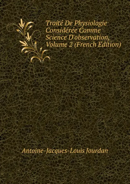 Обложка книги Traite De Physiologie Consideree Comme Science D.observation, Volume 2 (French Edition), Antoine-Jacques-Louis Jourdan