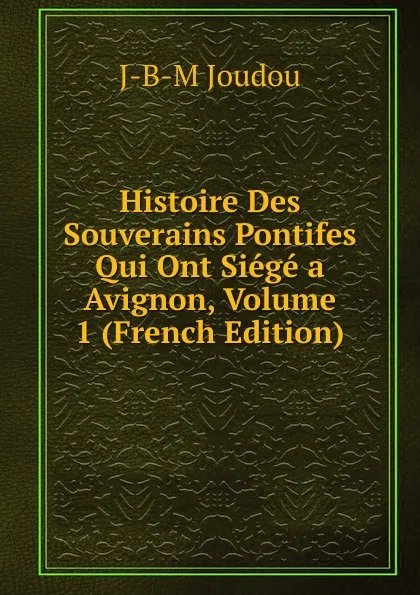 Обложка книги Histoire Des Souverains Pontifes Qui Ont Siege a Avignon, Volume 1 (French Edition), J-B-M Joudou