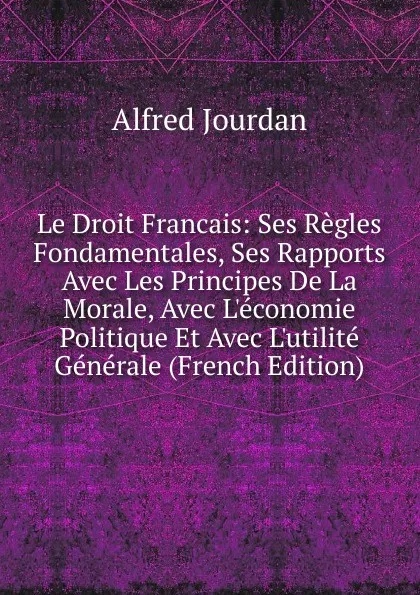 Обложка книги Le Droit Francais: Ses Regles Fondamentales, Ses Rapports Avec Les Principes De La Morale, Avec L.economie Politique Et Avec L.utilite Generale (French Edition), Alfred Jourdan