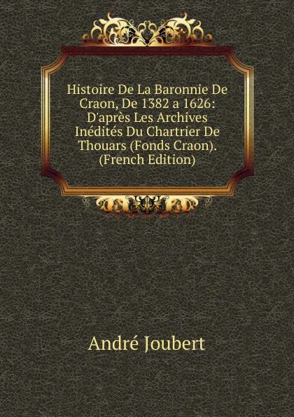 Обложка книги Histoire De La Baronnie De Craon, De 1382 a 1626: D.apres Les Archives Inedites Du Chartrier De Thouars (Fonds Craon). (French Edition), André Joubert