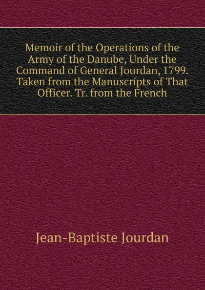 Обложка книги Memoir of the Operations of the Army of the Danube, Under the Command of General Jourdan, 1799. Taken from the Manuscripts of That Officer. Tr. from the French, Jean-Baptiste Jourdan