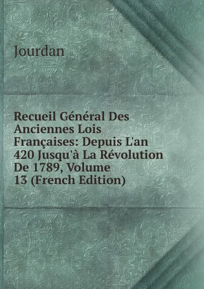 Обложка книги Recueil General Des Anciennes Lois Francaises: Depuis L.an 420 Jusqu.a La Revolution De 1789, Volume 13 (French Edition), Jourdan