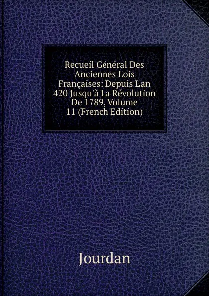 Обложка книги Recueil General Des Anciennes Lois Francaises: Depuis L.an 420 Jusqu.a La Revolution De 1789, Volume 11 (French Edition), Jourdan