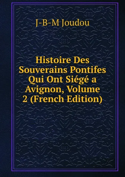 Обложка книги Histoire Des Souverains Pontifes Qui Ont Siege a Avignon, Volume 2 (French Edition), J-B-M Joudou