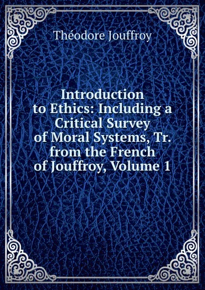 Обложка книги Introduction to Ethics: Including a Critical Survey of Moral Systems, Tr. from the French of Jouffroy, Volume 1, Théodore Jouffroy