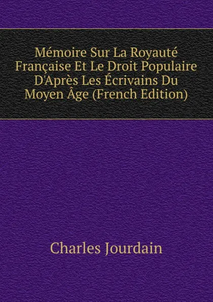 Обложка книги Memoire Sur La Royaute Francaise Et Le Droit Populaire D.Apres Les Ecrivains Du Moyen Age (French Edition), Charles Jourdain