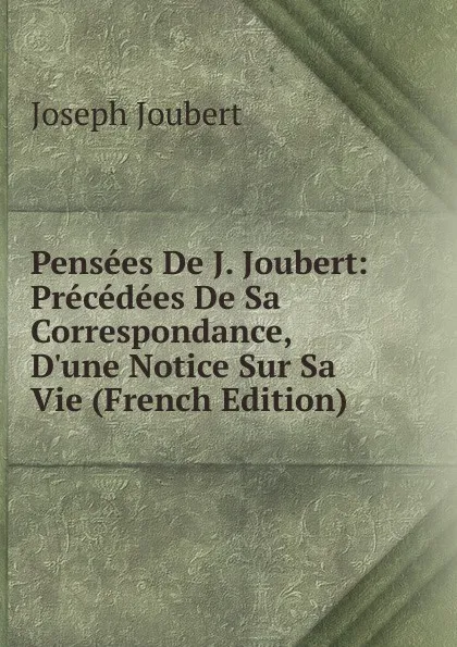 Обложка книги Pensees De J. Joubert: Precedees De Sa Correspondance, D.une Notice Sur Sa Vie (French Edition), Joseph Joubert