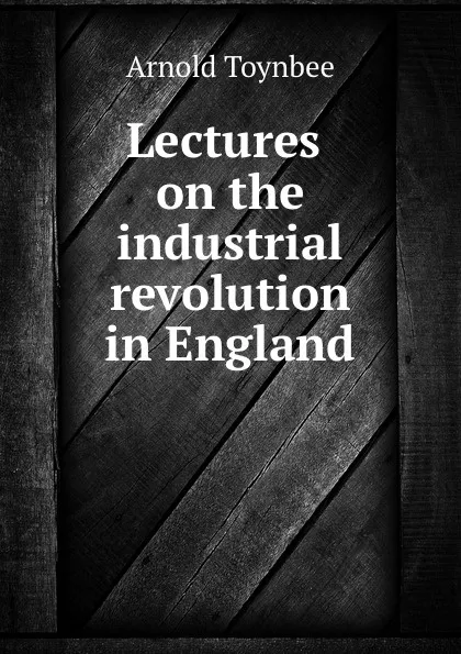 Обложка книги Lectures on the industrial revolution in England, Arnold Toynbee