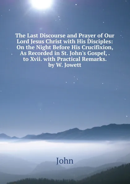 Обложка книги The Last Discourse and Prayer of Our Lord Jesus Christ with His Disciples: On the Night Before His Crucifixion, As Recorded in St. John.s Gospel, . to Xvii. with Practical Remarks. by W. Jowett, John