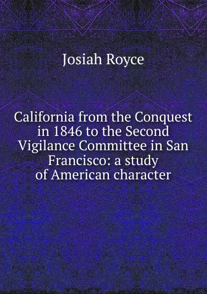 Обложка книги California from the Conquest in 1846 to the Second Vigilance Committee in San Francisco: a study of American character, Royce Josiah