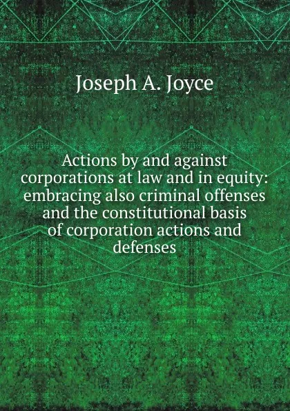 Обложка книги Actions by and against corporations at law and in equity: embracing also criminal offenses and the constitutional basis of corporation actions and defenses, Joseph A. Joyce