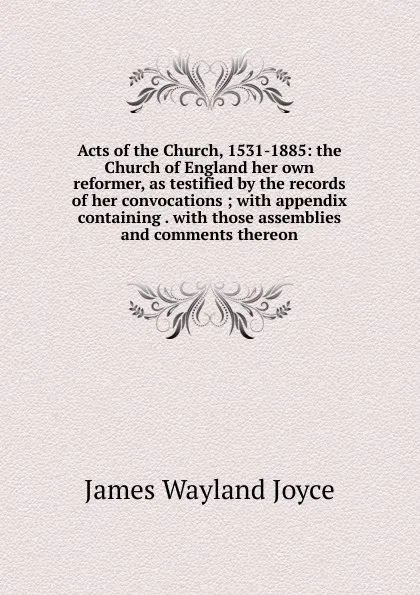 Обложка книги Acts of the Church, 1531-1885: the Church of England her own reformer, as testified by the records of her convocations ; with appendix containing . with those assemblies and comments thereon, James Wayland Joyce