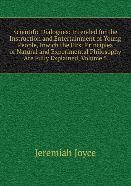 Обложка книги Scientific Dialogues: Intended for the Instruction and Entertainment of Young People, Inwich the First Principles of Natural and Experimental Philosophy Are Fully Explained, Volume 5, Jeremiah Joyce