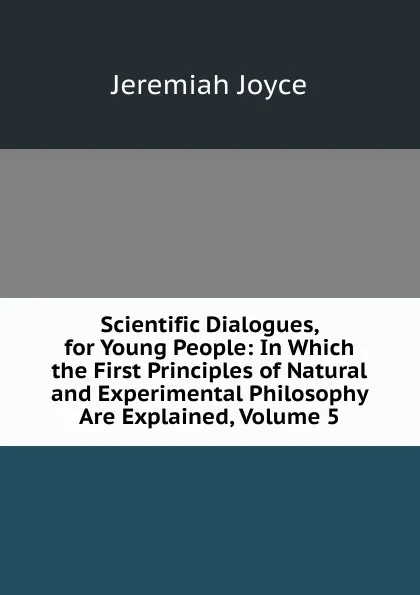 Обложка книги Scientific Dialogues, for Young People: In Which the First Principles of Natural and Experimental Philosophy Are Explained, Volume 5, Jeremiah Joyce