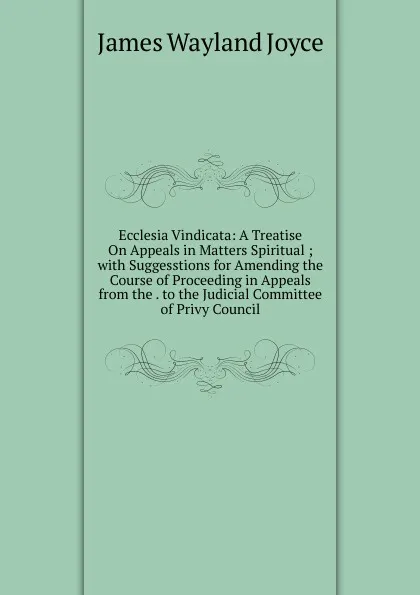 Обложка книги Ecclesia Vindicata: A Treatise On Appeals in Matters Spiritual ; with Suggesstions for Amending the Course of Proceeding in Appeals from the . to the Judicial Committee of Privy Council, James Wayland Joyce