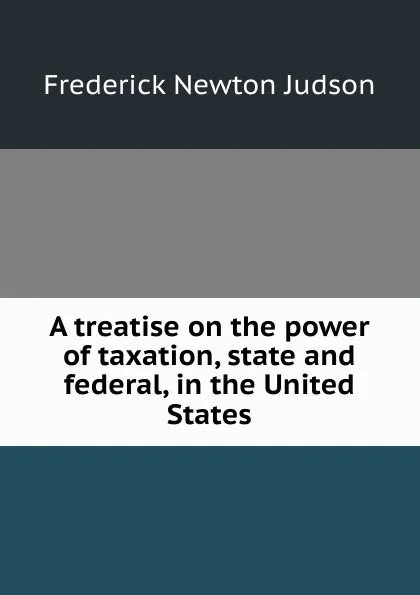 Обложка книги A treatise on the power of taxation, state and federal, in the United States, Frederick Newton Judson