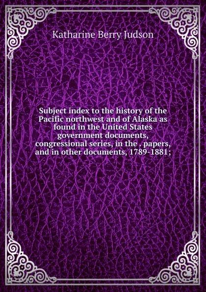 Обложка книги Subject index to the history of the Pacific northwest and of Alaska as found in the United States government documents, congressional series, in the . papers, and in other documents, 1789-1881;, Judson Katharine Berry