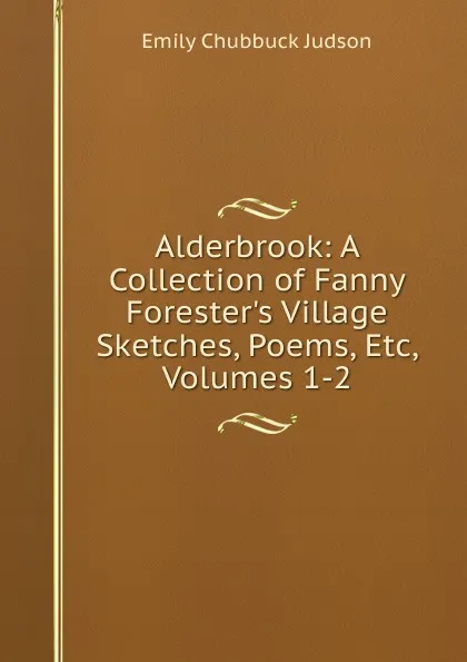 Обложка книги Alderbrook: A Collection of Fanny Forester.s Village Sketches, Poems, Etc, Volumes 1-2, Emily Chubbuck Judson