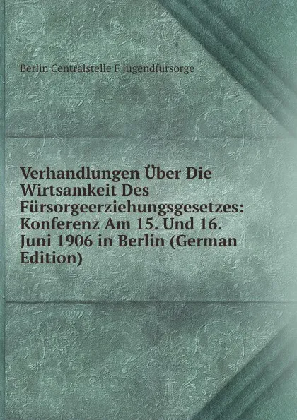 Обложка книги Verhandlungen Uber Die Wirtsamkeit Des Fursorgeerziehungsgesetzes: Konferenz Am 15. Und 16. Juni 1906 in Berlin (German Edition), Berlin Centralstelle F Jugendfürsorge