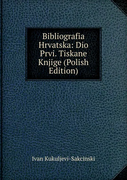 Обложка книги Bibliografia Hrvatska: Dio Prvi. Tiskane Knjige (Polish Edition), Ivan Kukuljevi-Sakcinski